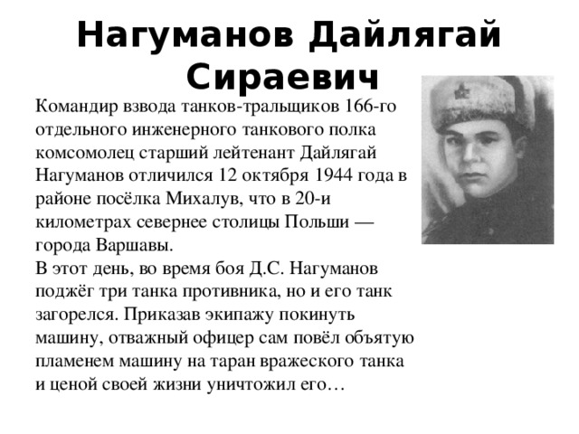Нагуманов Дайлягай Сираевич   Командир взвода танков-тральщиков 166-го отдельного инженерного танкового полка комсомолец старший лейтенант Дайлягай Нагуманов отличился 12 октября 1944 года в районе посёлка Михалув, что в 20-и километрах севернее столицы Польши — города Варшавы.  В этот день, во время боя Д.С. Нагуманов поджёг три танка противника, но и его танк загорелся. Приказав экипажу покинуть машину, отважный офицер сам повёл объятую пламенем машину на таран вражеского танка и ценой своей жизни уничтожил его… 