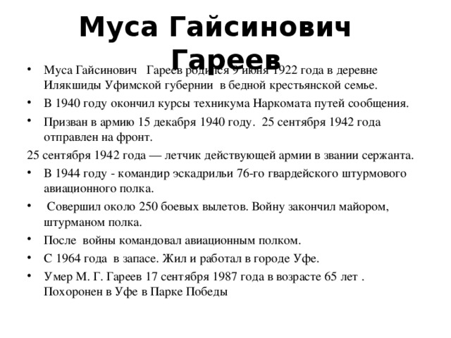 Муса Гайсинович Гареев Муса Гайсинович Гареев родился 9 июня 1922 года в деревне Илякшиды Уфимской губернии в бедной крестьянской семье. В 1940 году окончил курсы техникума Наркомата путей сообщения. Призван в армию 15 декабря 1940 году. 25 сентября 1942 года отправлен на фронт. 25 сентября 1942 года — летчик действующей армии в звании сержанта. В 1944 году - командир эскадрильи 76-го гвардейского штурмового авиационного полка.  Совершил около 250 боевых вылетов. Войну закончил майором, штурманом полка. После войны командовал авиационным полком. С 1964 года в запасе. Жил и работал в городе Уфе. Умер М. Г. Гареев 17 сентября 1987 года в возрасте 65 лет . Похоронен в Уфе в Парке Победы 