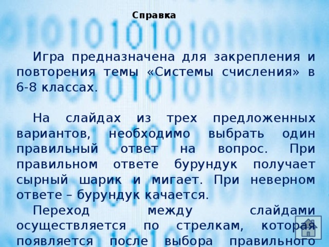 Справка  Игра предназначена для закрепления и повторения темы «Системы счисления» в 6-8 классах.  На слайдах из трех предложенных вариантов, необходимо выбрать один правильный ответ на вопрос. При правильном ответе бурундук получает сырный шарик и мигает. При неверном ответе – бурундук качается.  Переход между слайдами осуществляется по стрелкам, которая появляется после выбора правильного ответа.