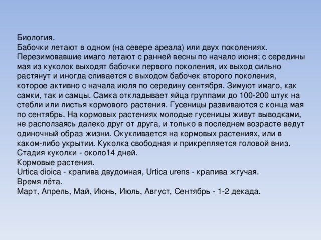 Биология. Бабочки летают в одном (на севере ареала) или двух поколениях. Перезимовавшие имаго летают с ранней весны по начало июня; с середины мая из куколок выходят бабочки первого поколения, их выход сильно растянут и иногда сливается с выходом бабочек второго поколения, которое активно с начала июля по середину сентября. Зимуют имаго, как самки, так и самцы. Самка откладывает яйца группами до 100-200 штук на стебли или листья кормового растения. Гусеницы развиваются с конца мая по сентябрь. На кормовых растениях молодые гусеницы живут выводками, не расползаясь далеко друг от друга, и только в последнем возрасте ведут одиночный образ жизни. Окукливается на кормовых растениях, или в каком-либо укрытии. Куколка свободная и прикрепляется головой вниз. Стадия куколки - около14 дней. Кормовые растения. Urtica dioica - крапива двудомная, Urtica urens - крапива жгучая. Время лёта. Март, Апрель, Май, Июнь, Июль, Август, Сентябрь - 1-2 декада. 