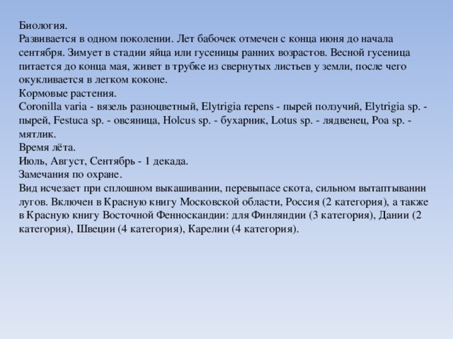 Биология. Развивается в одном поколении. Лет бабочек отмечен с конца июня до начала сентября. Зимует в стадии яйца или гусеницы ранних возрастов. Весной гусеница питается до конца мая, живет в трубке из свернутых листьев у земли, после чего окукливается в легком коконе. Кормовые растения. Coronilla varia - вязель разноцветный, Elytrigia repens - пырей ползучий, Elytrigia sp. - пырей, Festuca sp. - овсяница, Holcus sp. - бухарник, Lotus sp. - лядвенец, Poa sp. - мятлик. Время лёта. Июль, Август, Сентябрь - 1 декада. Замечания по охране. Вид исчезает при сплошном выкашивании, перевыпасе скота, сильном вытаптывании лугов. Включен в Красную книгу Московской области, Россия (2 категория), а также в Красную книгу Восточной Фенноскандии: для Финляндии (3 категория), Дании (2 категория), Швеции (4 категория), Карелии (4 категория). 