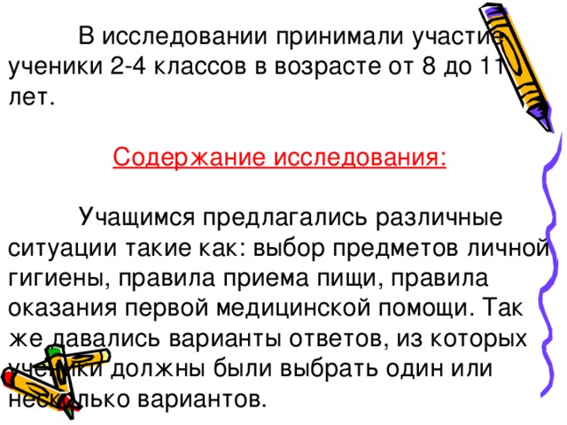  В исследовании принимали участие ученики 2-4 классов в возрасте от 8 до 11 лет.  Содержание исследования:  Учащимся предлагались различные ситуации такие как: выбор предметов личной гигиены, правила приема пищи, правила оказания первой медицинской помощи. Так же давались варианты ответов, из которых ученики должны были выбрать один или несколько вариантов. 