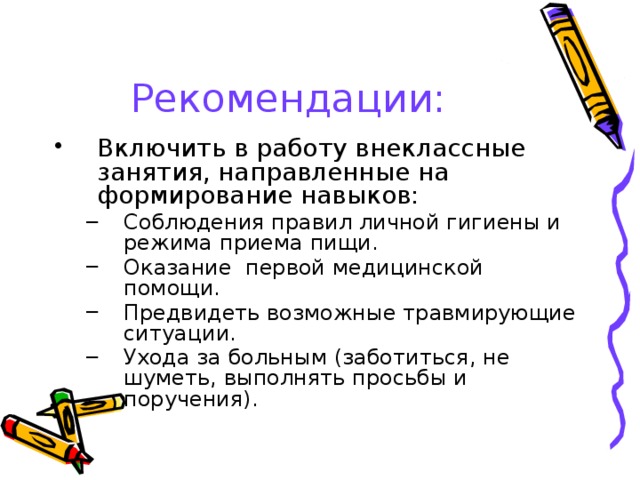 Рекомендации: Включить в работу внеклассные занятия, направленные на формирование навыков: Соблюдения правил личной гигиены и режима приема пищи. Оказание первой медицинской помощи. Предвидеть возможные травмирующие ситуации. Ухода за больным (заботиться, не шуметь, выполнять просьбы и поручения). Соблюдения правил личной гигиены и режима приема пищи. Оказание первой медицинской помощи. Предвидеть возможные травмирующие ситуации. Ухода за больным (заботиться, не шуметь, выполнять просьбы и поручения). 