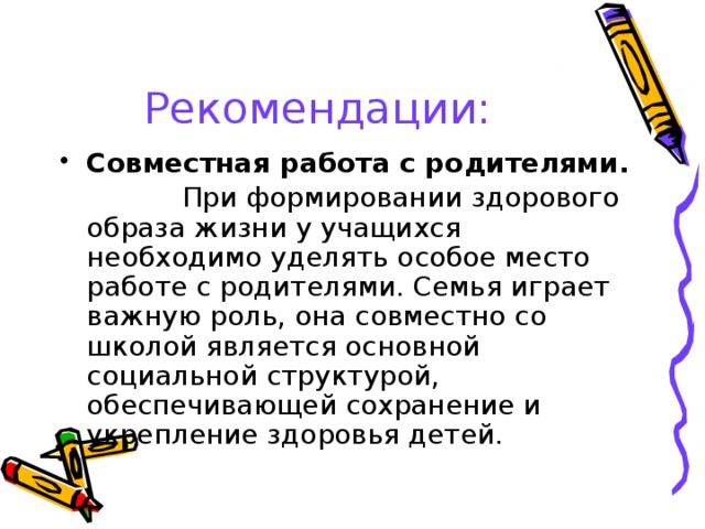 Рекомендации: Совместная работа с родителями.  При формировании здорового образа жизни у учащихся необходимо уделять особое место работе с родителями. Семья играет важную роль, она совместно со школой является основной социальной структурой, обеспечивающей сохранение и укрепление здоровья детей. 