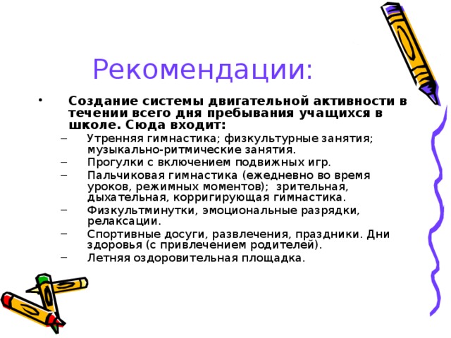 Рекомендации: Создание системы двигательной активности в течении всего дня пребывания учащихся в школе. Сюда входит: Утренняя гимнастика; физкультурные занятия; музыкально-ритмические занятия. Прогулки с включением подвижных игр. Пальчиковая гимнастика (ежедневно во время уроков, режимных моментов); зрительная, дыхательная, корригирующая гимнастика. Физкультминутки, эмоциональные разрядки, релаксации. Спортивные досуги, развлечения, праздники. Дни здоровья (с привлечением родителей). Летняя оздоровительная площадка. Утренняя гимнастика; физкультурные занятия; музыкально-ритмические занятия. Прогулки с включением подвижных игр. Пальчиковая гимнастика (ежедневно во время уроков, режимных моментов); зрительная, дыхательная, корригирующая гимнастика. Физкультминутки, эмоциональные разрядки, релаксации. Спортивные досуги, развлечения, праздники. Дни здоровья (с привлечением родителей). Летняя оздоровительная площадка. 