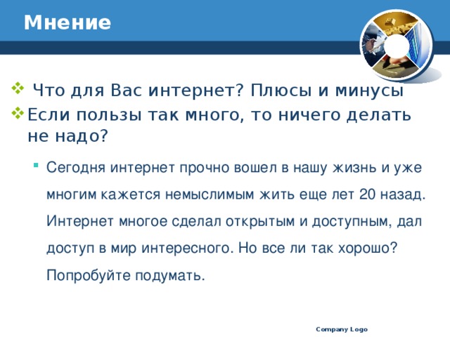 Мнение  Что для Вас интернет? Плюсы и минусы Если пользы так много, то ничего делать не надо? Сегодня интернет прочно вошел в нашу жизнь и уже многим кажется немыслимым жить еще лет 20 назад. Интернет многое сделал открытым и доступным, дал доступ в мир интересного. Но все ли так хорошо? Попробуйте подумать. Сегодня интернет прочно вошел в нашу жизнь и уже многим кажется немыслимым жить еще лет 20 назад. Интернет многое сделал открытым и доступным, дал доступ в мир интересного. Но все ли так хорошо? Попробуйте подумать. Company Logo