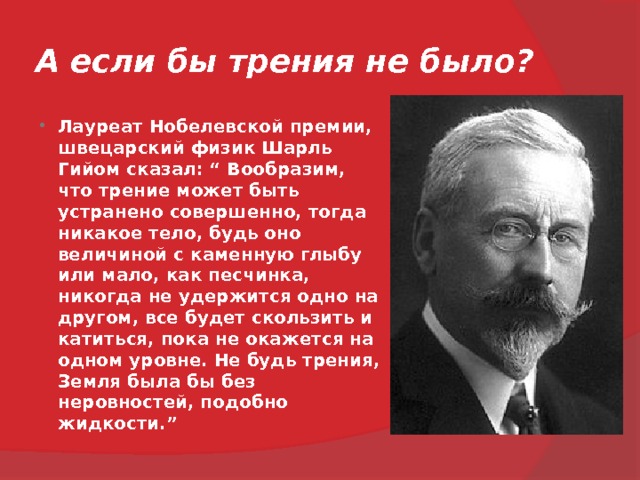 А если бы трения не было? Лауреат Нобелевской премии, швецарский физик Шарль Гийом сказал: “ Вообразим, что трение может быть устранено совершенно, тогда никакое тело, будь оно величиной с каменную глыбу или мало, как песчинка, никогда не удержится одно на другом, все будет скользить и катиться, пока не окажется на одном уровне. Не будь трения, Земля была бы без неровностей, подобно жидкости.”  