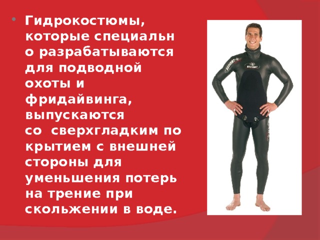 Гидрокостюмы, которые специально разрабатываются  для подводной охоты и фридайвинга,  выпускаются   со  сверхгладким покрытием с внешней стороны для уменьшения потерь на трение при скольжении в воде. 