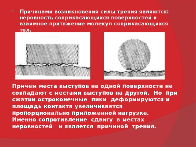  Причинами возникновения силы трения являются: неровность соприкасающихся поверхностей и взаимное притяжение молекул соприкасающихся тел.  Причем места выступов на одной поверхности не совпадают с местами выступов на другой.  Но  при сжатии остроконечные  пики  деформируются и площадь контакта увеличивается пропорционально приложенной нагрузке. Именно сопротивление  сдвигу  в местах неровностей   и является  причиной  трения. 