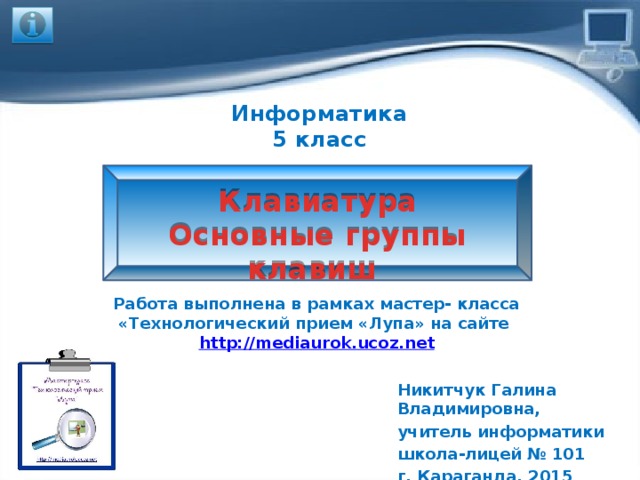 Информатика 5 класс Клавиатура Основные группы клавиш Работа выполнена в рамках мастер- класса «Технологический прием «Лупа» на сайте http://mediaurok.ucoz.net  Никитчук Галина Владимировна, учитель информатики школа-лицей № 101 г. Караганда, 2015 