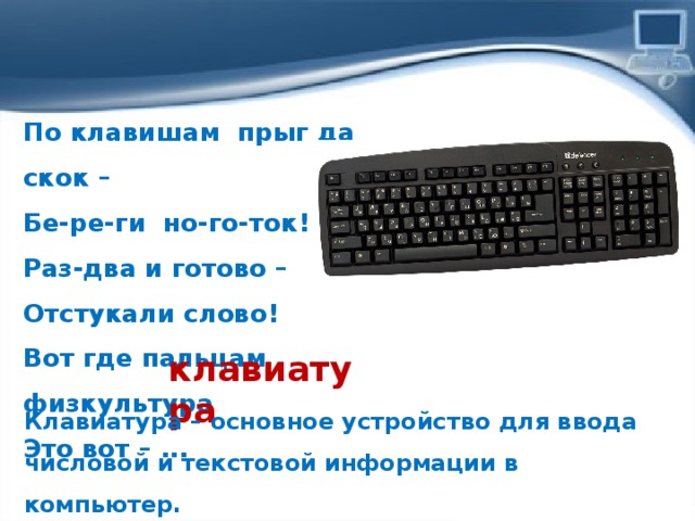 По клавишам  прыг да скок –  Бе-ре-ги но-го-ток!  Раз-два и готово –  Отстукали слово!  Вот где пальцам физкультура  Это вот – ...   клавиатура Клавиатура – основное устройство для ввода числовой и текс­товой информации в компьютер. 