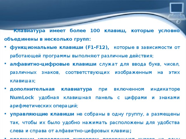  Клавиатура имеет более 100 клавиш, которые условно объединены в несколько групп: функциональные клавиши (F1-F12), которые в зависимости от работающей программы выполняют различные действия; алфавитно-цифровые клавиши служат для ввода букв, чисел, различных знаков, соответствующих изображенным на этих клавишах; дополнительная клавиатура при включенном индикаторе NumLock удобная клавишная панель с цифрами и знаками арифметических операций; управляющие клавиши не собраны в одну группу, а размещены так, чтобы их было удобно нажимать расположены для удобства слева и справа от алфавитно-цифровых клавиш ; клавиши управления курсором перемещают курсор на одну пози­цию вверх, вниз, вправо, влево. 