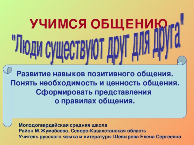 УЧИМСЯ ОБЩЕНИЮ   Развитие навыков позитивного общения. Понять необходимость и ценность общения. Сформировать представления о правилах общения.  Молодогвардейская средняя школа Район М.Жумабаева, Северо-Казахстанская область Учитель русского языка и литературы Шевырева Елена Сергеевна