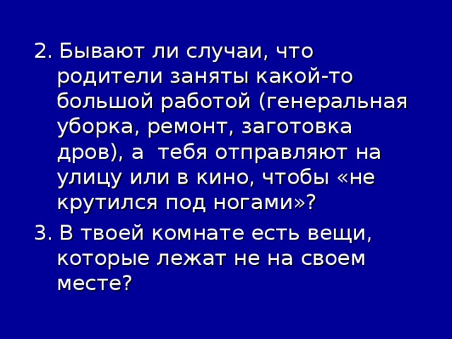 2.  Бывают ли случаи, что родители заняты какой-то большой работой (генеральная уборка, ремонт, заготовка дров), а тебя отправляют на улицу или в кино, чтобы «не крутился под ногами»?  3.  В твоей комнате есть вещи, которые лежат не на своем месте?