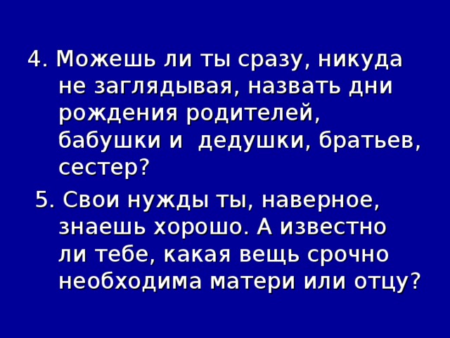 4. Можешь ли ты сразу, никуда не заглядывая, назвать дни рождения родителей, бабушки и дедушки, братьев, сестер?  5. Свои нужды ты, наверное, знаешь хорошо. А известно ли тебе, какая вещь срочно необходима матери или отцу?