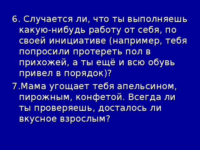 6. Случается ли, что ты выполняешь какую-нибудь работу от себя, по своей инициативе (например, тебя попросили протереть пол в прихожей, а ты ещё и всю обувь привел в порядок)? 7.Мама угощает тебя апельсином, пирожным, конфетой. Всегда ли ты проверяешь, досталось ли вкусное взрослым?