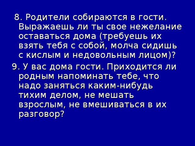 8. Родители собираются в гости. Выражаешь ли ты свое нежелание оставаться дома (требуешь их взять тебя с собой, молча сидишь с кислым и недовольным лицом)? 9. У вас дома гости. Приходится ли родным напоминать тебе, что надо заняться каким-нибудь тихим делом, не мешать взрослым, не вмешиваться в их разговор?
