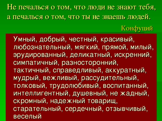 Не печалься о том, что люди не знают тебя,  а печалься о том, что ты не знаешь людей.   Конфуций  Умный, добрый, честный, красивый, любознательный, мягкий, прямой, милый, эрудированный, деликатный, искренний, симпатичный, разносторонний, тактичный, справедливый, аккуратный, мудрый, вежливый, рассудительный, толковый, трудолюбивый, воспитанный, интеллигентный, душевный, не жадный, скромный, надежный товарищ, старательный, сердечный, отзывчивый, веселый