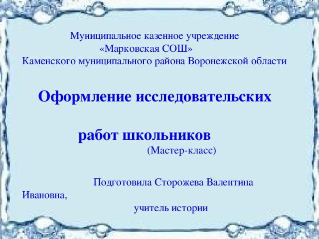  Муниципальное казенное учреждение  «Марковская СОШ» Каменского муниципального района Воронежской области  Оформление исследовательских  работ школьников  (Мастер-класс)  Подготовила Сторожева Валентина Ивановна,  учитель истории 