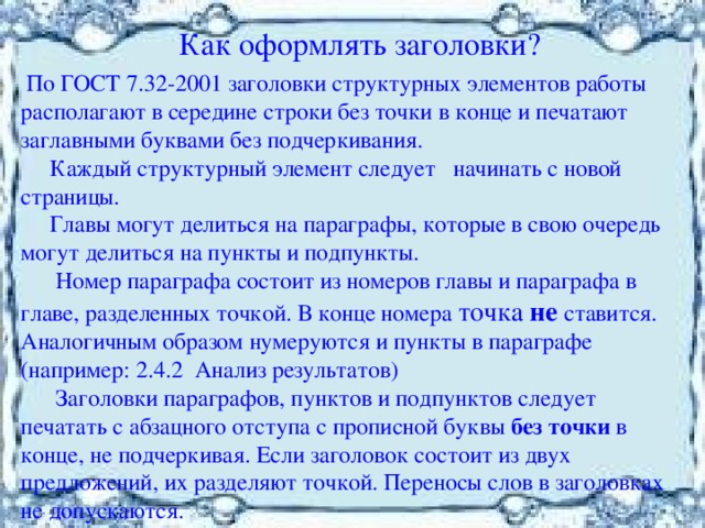  Как оформлять заголовки?  По ГОСТ 7.32-2001 заголовки структурных элементов работы располагают в середине строки без точки в конце и печатают заглавными буквами без подчеркивания.  Каждый структурный элемент следует начинать с новой страницы.  Главы могут делиться на параграфы, которые в свою очередь могут делиться на пункты и подпункты.  Номер параграфа состоит из номеров главы и параграфа в главе, разделенных точкой. В конце номера точка не ставится. Аналогичным образом нумеруются и пункты в параграфе (например: 2.4.2 Анализ результатов)  Заголовки параграфов, пунктов и подпунктов следует печатать с абзацного отступа с прописной буквы без точки в конце, не подчеркивая. Если заголовок состоит из двух предложений, их разделяют точкой. Переносы слов в заголовках не допускаются. 