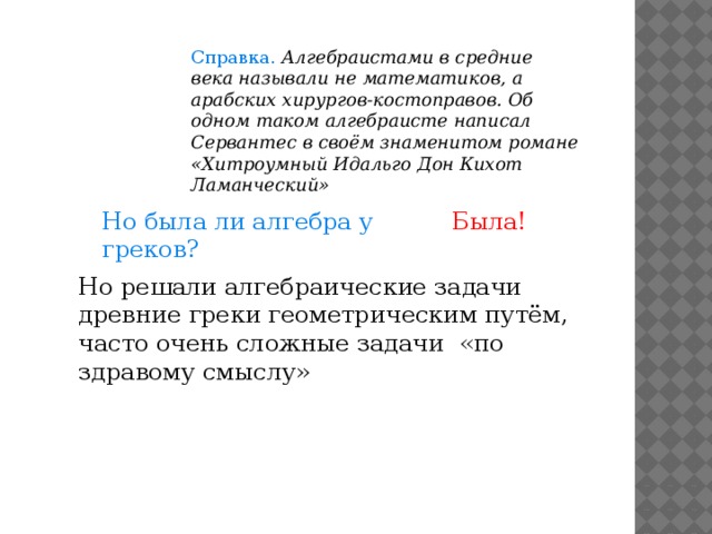 Справка. Алгебраистами в средние века называли не математиков, а арабских хирургов-костоправов. Об одном таком алгебраисте написал Сервантес в своём знаменитом романе «Хитроумный Идальго Дон Кихот Ламанческий» Но была ли алгебра у греков? Была! Но решали алгебраические задачи древние греки геометрическим путём, часто очень сложные задачи «по здравому смыслу» 