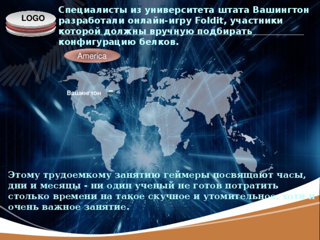 Специалисты из университета штата Вашингтон разработали онлайн-игру Foldit, участники которой должны вручную подбирать конфигурацию белков. America Вашингтон Этому трудоемкому занятию геймеры посвящают часы, дни и месяцы - ни один ученый не готов потратить столько времени на такое скучное и утомительное, хотя и очень важное занятие.