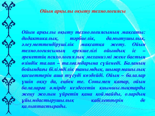 Ойын арқылы оқыту технологиясы Ойын арқылы оқыту технологиясының мақсаты: дидактикалық, тәрбиелік, дамытушылық, әлеуметтендірушілік мақсатқа жету. Ойын технологиясының ерекшелігі ойындық іс – әрекеттің психологиялық механизмі жеке бастың өзіндік талап – талғамдарына сүйенеді. Баланың бойындағы білімділік танымдық, шығармашылық қасиеттерін аша түсуді көздейді. Ойын – балалар үшін оққу да, еңбек те. Сонымен қатар, ойын балаларға өмірде кездесетін қиыншылықтарды жеңу жолын үйретіп қана қоймайды, олардың ұйымдастырушылық қабілеттерін де қалыптастырады. 