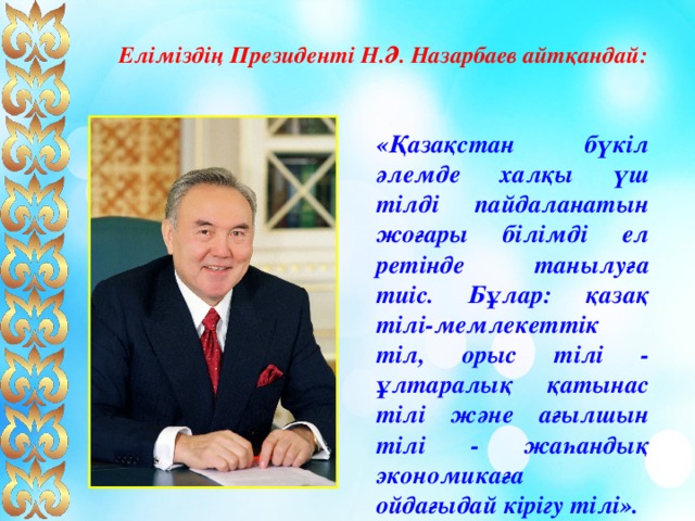 Еліміздің Президенті Н.Ә. Назарбаев айтқандай:  «Қазақстан бүкіл әлемде халқы үш тілді пайдаланатын жоғары білімді ел ретінде танылуға тиіс. Бұлар: қазақ тілі-мемлекеттік тіл, орыс тілі - ұлтаралық қатынас тілі және ағылшын тілі - жаһандық экономикаға ойдағыдай кірігу тілі». 