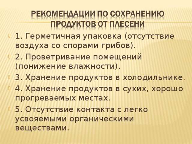 1. Герметичная упаковка (отсутствие воздуха со спорами грибов). 2. Проветривание помещений (понижение влажности). 3. Хранение продуктов в холодильнике. 4. Хранение продуктов в сухих, хорошо прогреваемых местах. 5. Отсутствие контакта с легко усвояемыми органическими веществами. 