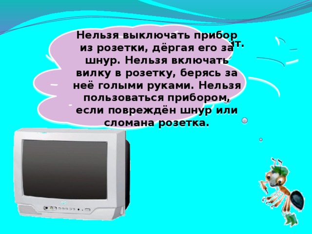  Нельзя выключать прибор из розетки, дёргая его за шнур. Нельзя включать вилку в розетку, берясь за неё голыми руками. Нельзя пользоваться прибором, если повреждён шнур или сломана розетка. Не радио, а говорит. Не театр, а кино показывает. 