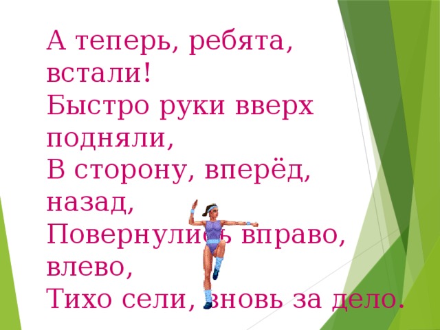 А теперь, ребята, встали! Быстро руки вверх подняли, В сторону, вперёд, назад, Повернулись вправо, влево, Тихо сели, вновь за дело. 