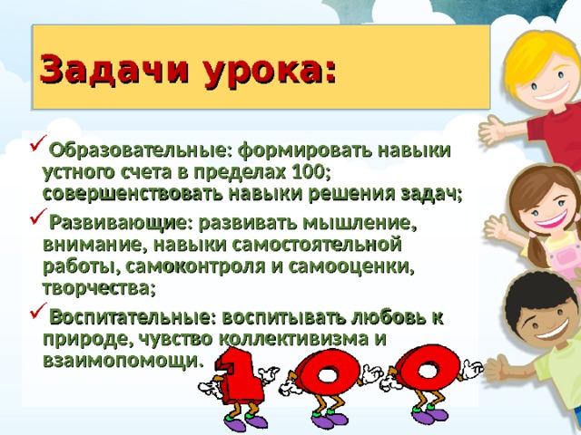 Задачи урока: Образовательные: формировать навыки устного счета в пределах 100; совершенствовать навыки решения задач; Развивающие: развивать мышление, внимание, навыки самостоятельной работы, самоконтроля и самооценки, творчества; Воспитательные: воспитывать любовь к природе, чувство коллективизма и взаимопомощи. 