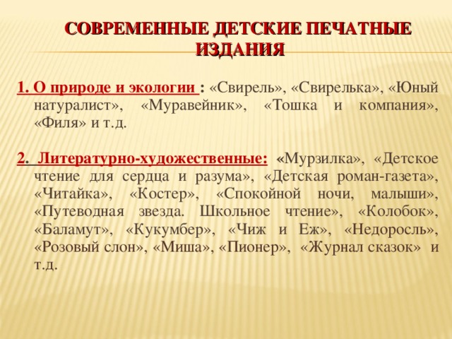 СОВРЕМЕННЫЕ ДЕТСКИЕ ПЕЧАТНЫЕ ИЗДАНИЯ 1. О природе и экологии : «Свирель», «Свирелька», «Юный натуралист», «Муравейник», «Тошка и компания», «Филя» и т.д.  2 . Литературно-художественные:  « Мурзилка», «Детское чтение для сердца и разума», «Детская роман-газета», «Читайка», «Костер», «Спокойной ночи, малыши», «Путеводная звезда. Школьное чтение», «Колобок», «Баламут», «Кукумбер», «Чиж и Еж», «Недоросль», «Розовый слон», «Миша», «Пионер», «Журнал сказок»  и т.д.   
