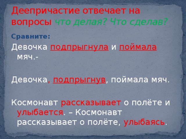 Деепричастие отвечает на вопросы что делая? Что сделав? Сравните: Девочка подпрыгнула и поймала мяч.- Девочка , подпрыгнув , поймала мяч. Космонавт рассказывает о полёте и улыбается . – Космонавт рассказывает о полёте, улыбаясь . 