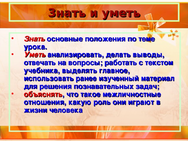 Знать и уметь Знать основные положения по теме урока. Уметь анализировать, делать выводы, отвечать на вопросы; работать с текстом учебника, выделять главное, использовать ранее изученный материал для решения познавательных задач; объяснять , что такое межличностные отношения, какую роль они играют в жизни человека  