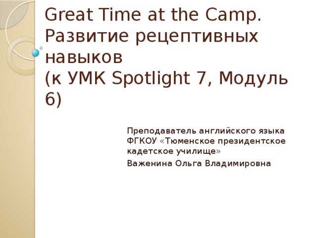 Great Time at the Camp.  Развитие рецептивных навыков  (к УМК Spotlight 7, Модуль 6) Преподаватель английского языка ФГКОУ «Тюменское президентское кадетское училище» Важенина Ольга Владимировна 