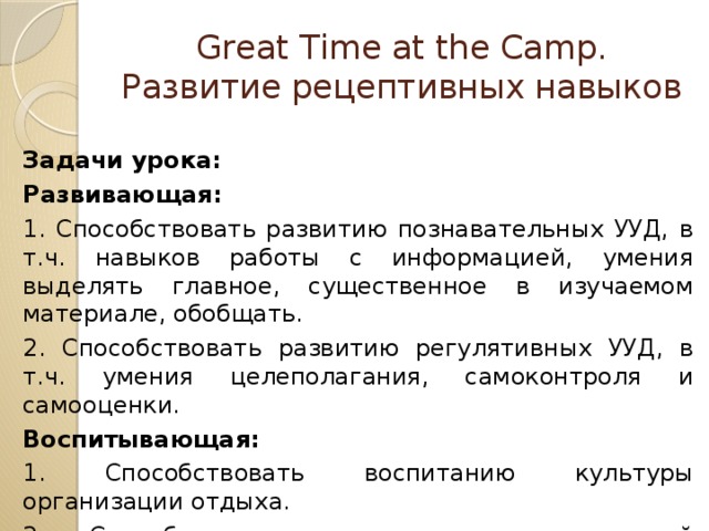 Great Time at the Camp. Развитие рецептивных навыков Задачи урока: Развивающая: 1. Способствовать развитию познавательных УУД, в т.ч. навыков работы с информацией, умения выделять главное, существенное в изучаемом материале, обобщать. 2. Способствовать развитию регулятивных УУД, в т.ч. умения целеполагания, самоконтроля и самооценки. Воспитывающая: 1. Способствовать воспитанию культуры организации отдыха. 2. Способствовать осознанию возможностей самореализации средствами иностранного языка. 