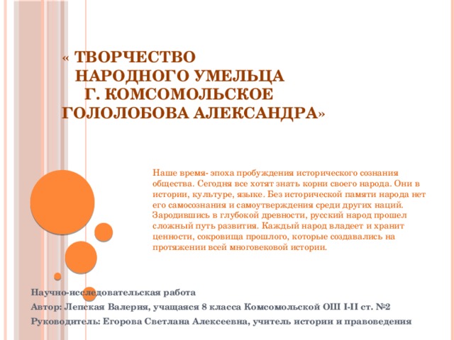           « Творчество   народного умельца   г. Комсомольское   Гололобова Александра» Наше время- эпоха пробуждения исторического сознания общества. Сегодня все хотят знать корни своего народа. Они в истории, культуре, языке. Без исторической памяти народа нет его самосознания и самоутверждения среди других наций. Зародившись в глубокой древности, русский народ прошел сложный путь развития. Каждый народ владеет и хранит ценности, сокровища прошлого, которые создавались на протяжении всей многовековой истории. Научно-исследовательская работа Автор: Лепская Валерия, учащаяся 8 класса Комсомольской ОШ I-II ст. №2 Руководитель: Егорова Светлана Алексеевна, учитель истории и правоведения 