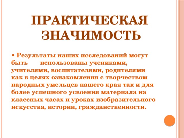   Практическая      значимость • Результаты наших исследований могут быть использованы учениками, учителями, воспитателями, родителями как в целях ознакомления с творчеством народных умельцев нашего края так и для более успешного усвоения материала на классных часах  и уроках изобразительного искусства, истории, гражданственности. 