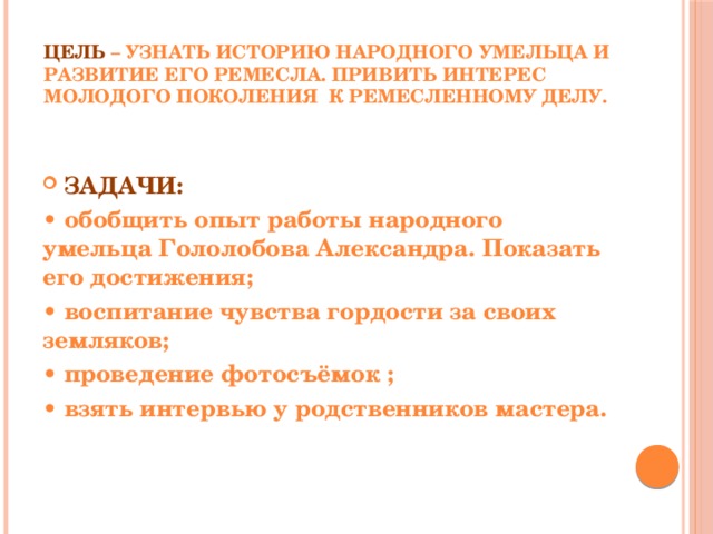  Цель – узнать историю народного умельца и развитие его ремесла. Привить интерес молодого поколения к ремесленному делу. ЗАДАЧИ: • обобщить опыт работы народного умельца Гололобова Александра. Показать его достижения; • воспитание чувства гордости за своих земляков; • проведение фотосъёмок ; • взять интервью у родственников мастера. 