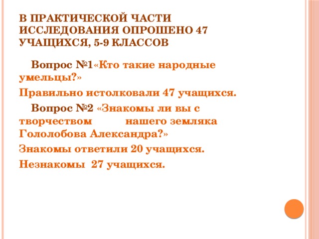 В практической части исследования опрошено 47 учащихся, 5-9 классов  Вопрос №1 «Кто такие народные умельцы?» Правильно истолковали 47 учащихся.  Вопрос №2 «Знакомы ли вы с творчеством нашего земляка Гололобова Александра?» Знакомы ответили 20 учащихся. Незнакомы 27 учащихся. 