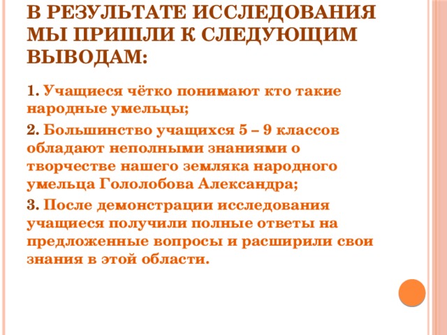 В результате исследования мы пришли к следующим выводам: 1. Учащиеся чётко понимают кто такие народные умельцы; 2. Большинство учащихся 5 – 9 классов обладают неполными знаниями о творчестве нашего земляка народного умельца Гололобова Александра; 3. После демонстрации исследования учащиеся получили полные ответы на предложенные вопросы и расширили свои знания в этой области. 