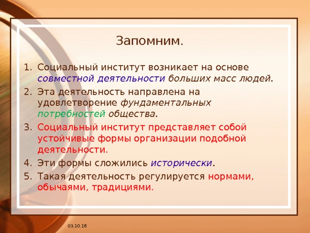 Запомним. Социальный институт возникает на основе совместной деятельности больших масс людей. Эта деятельность направлена на удовлетворение фундаментальных потребностей общества. Социальный институт представляет собой устойчивые формы организации подобной деятельности. Эти формы сложились исторически . Такая деятельность регулируется нормами, обычаями, традициями. 03.10.16 