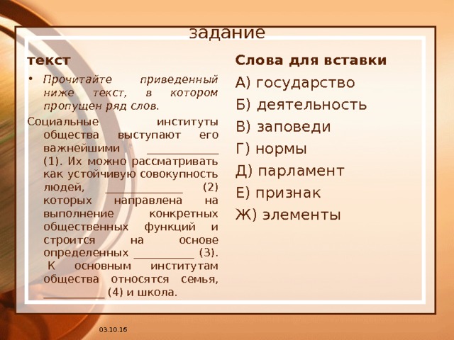задание текст Слова для вставки Прочитайте приведенный ниже текст, в котором пропущен ряд слов. А) государство Б) деятельность В) заповеди Г) нормы Д) парламент Е) признак Ж) элементы Социальные институты общества выступают его важнейшими  _____________ (1). Их можно рассматривать как устойчивую совокупность людей, ______________ (2) которых направлена на выполнение конкретных общественных функций и строится на основе определенных ___________ (3).  К основным институтам общества относятся семья, ___________ (4) и школа. 03.10.16 