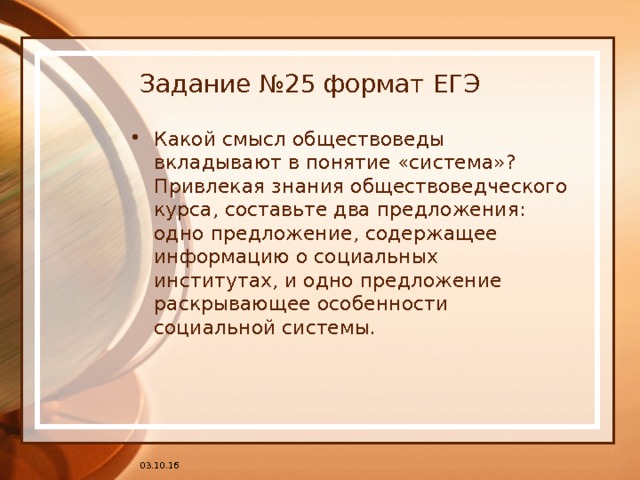 Задание №25 формат ЕГЭ Какой смысл обществоведы вкладывают в понятие «система»? Привлекая знания обществоведческого курса, составьте два предложения: одно предложение, содержащее информацию о социальных институтах, и одно предложение раскрывающее особенности социальной системы. 03.10.16 