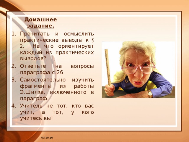 Домашнее задание. Прочитать и осмыслить практические выводы к § 2. На что ориентирует каждый из практических выводов? Ответьте на вопросы параграфа с.26 Самостоятельно изучить фрагменты из работы Э.Шилза, включенного в параграф. Учитель не тот, кто вас учит, а тот, у кого учитесь вы! 03.10.16 