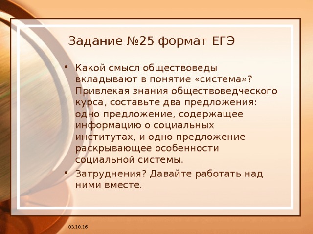 Задание №25 формат ЕГЭ Какой смысл обществоведы вкладывают в понятие «система»? Привлекая знания обществоведческого курса, составьте два предложения: одно предложение, содержащее информацию о социальных институтах, и одно предложение раскрывающее особенности социальной системы. Затруднения? Давайте работать над ними вместе. 03.10.16 