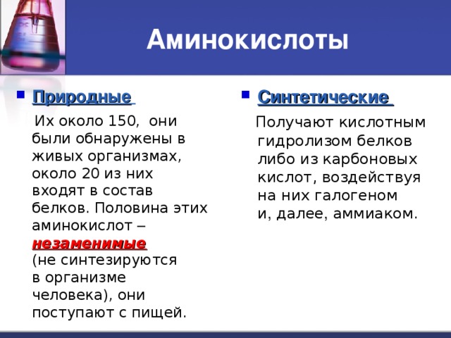 Аминокислоты Природные  Синтетические  Их около 150, они были обнаружены в живых организмах, около 20 из них входят в состав белков. Половина этих аминокислот – незаменимые    (не синтезируются  в организме человека), они поступают с пищей.  Получают кислотным гидролизом белков либо из карбоновых кислот, воздействуя на них галогеном  и , далее , аммиаком. 