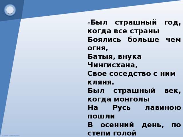 « Был страшный год, когда все страны Боялись больше чем огня, Батыя, внука Чингисхана, Свое соседство с ним кляня. Был страшный век, когда монголы На Русь лавиною пошли В осенний день, по степи голой Топча сухие ковыли». 