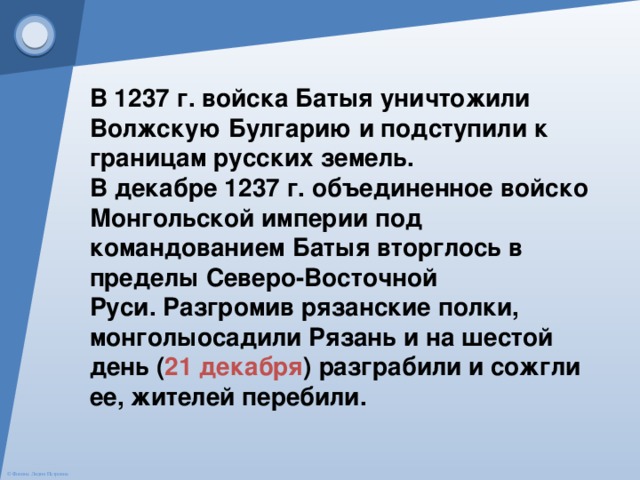 В 1237 г. войска Батыя уничтожили Волжскую Булгарию и подступили к границам русских земель.  В декабре 1237 г. объединенное войско Монгольской империи под командованием Батыя вторглось в пределы Северо-Восточной Руси. Разгромив рязанские полки, монголыосадили Рязань и на шестой день ( 21 декабря ) разграбили и сожгли ее, жителей перебили. 